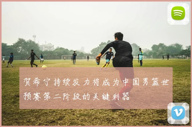 贺希宁持续发力将成为中国男篮世预赛第二阶段的关键利器